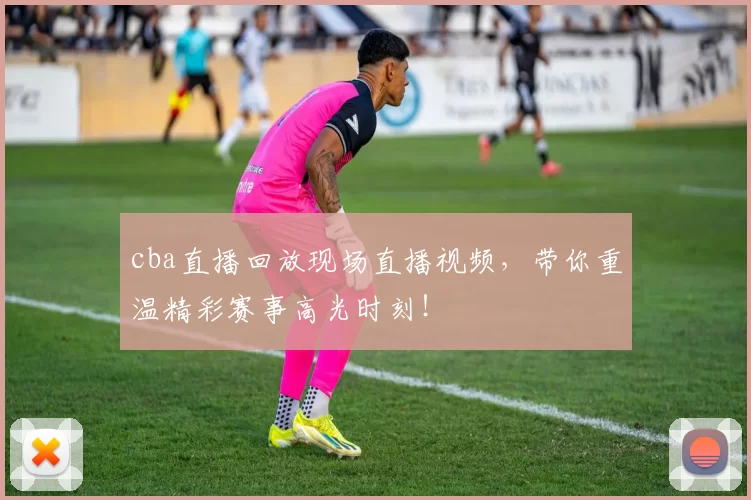 cba直播回放现场直播视频，带你重温精彩赛事高光时刻！