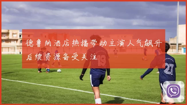 德鲁纳酒店热播带动主演人气飙升后续资源备受关注