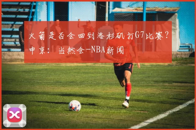 火箭是否会回到洛杉矶打G7比赛？申京：当然会-NBA新闻