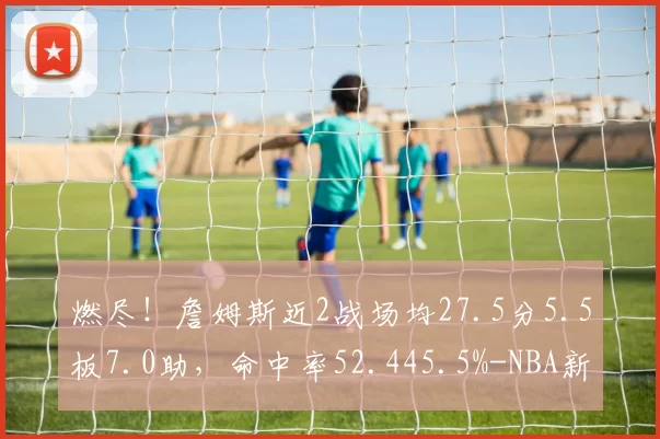 燃尽！詹姆斯近2战场均27.5分5.5板7.0助，命中率52.445.5%-NBA新闻