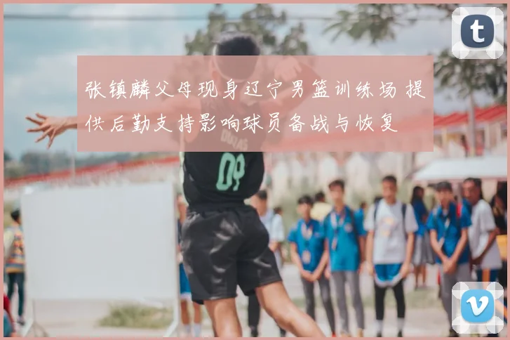 张镇麟父母现身辽宁男篮训练场 提供后勤支持影响球员备战与恢复
