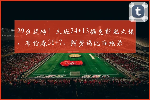 29分逆转!文班24+13福克斯犯大错,布伦森36+7,阿努诺比准绝杀