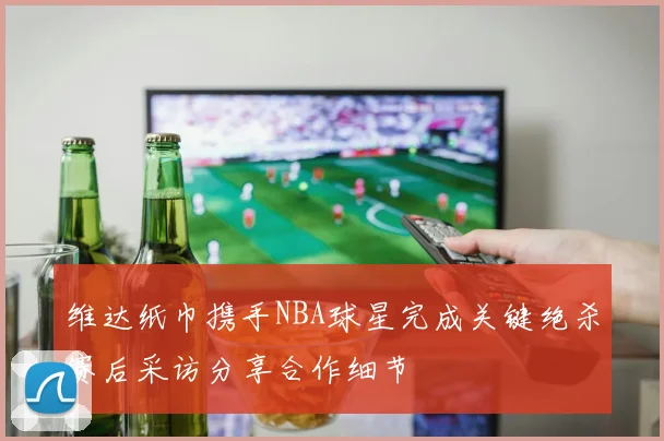 维达纸巾携手NBA球星完成关键绝杀赛后采访分享合作细节