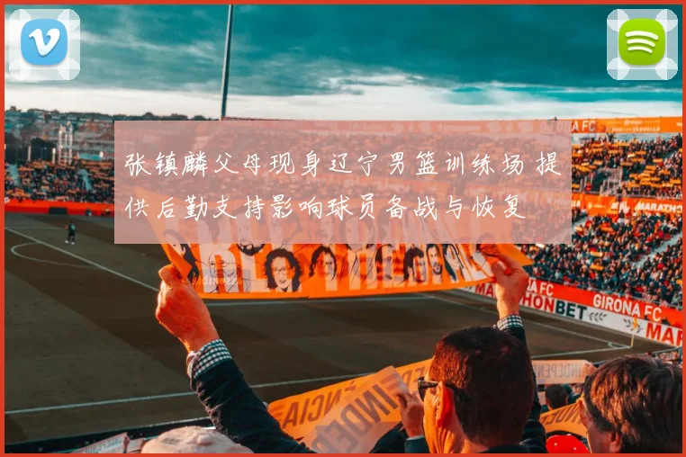 张镇麟父母现身辽宁男篮训练场 提供后勤支持影响球员备战与恢复