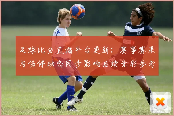 足球比分直播平台更新：赛事赛果与伤停动态同步影响后续竞彩参考
