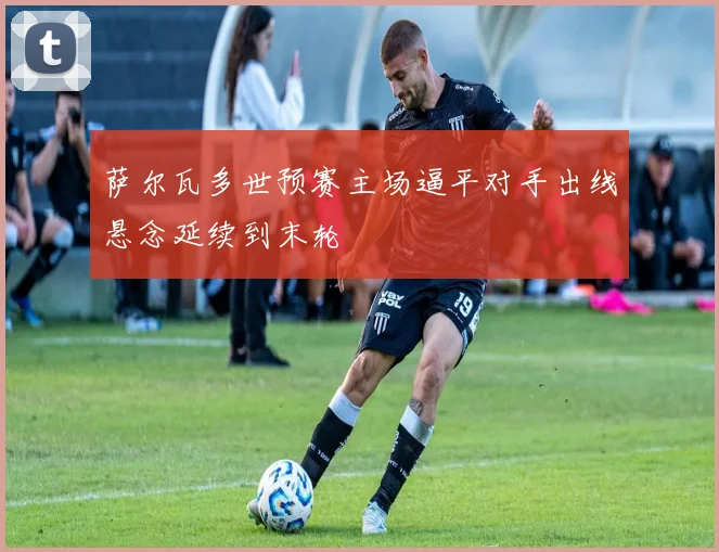 萨尔瓦多世预赛主场逼平对手出线悬念延续到末轮