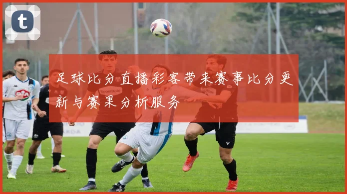 足球比分直播彩客带来赛事比分更新与赛果分析服务