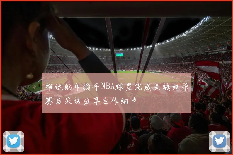 维达纸巾携手NBA球星完成关键绝杀赛后采访分享合作细节